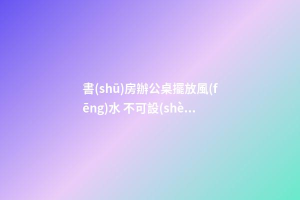 書(shū)房辦公桌擺放風(fēng)水 不可設(shè)立在窗前
